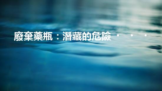 廢棄藥瓶：潛藏的危險？